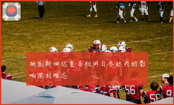 纳瓦斯回忆皇马初训日齐达内的影响深刻难忘