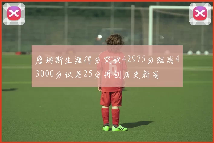 詹姆斯生涯得分突破42975分距离43000分仅差25分再创历史新高