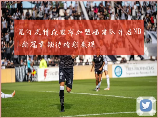 昆汀皮特森宣布加盟福建队开启NBL新篇章期待精彩表现