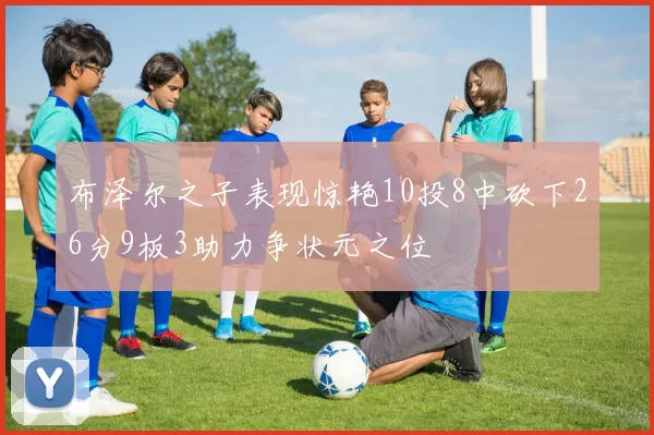 布泽尔之子表现惊艳10投8中砍下26分9板3助力争状元之位