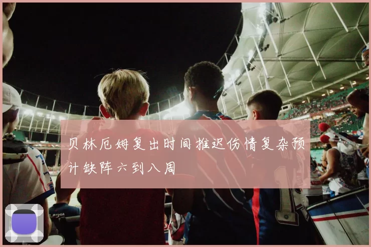 贝林厄姆复出时间推迟伤情复杂预计缺阵六到八周