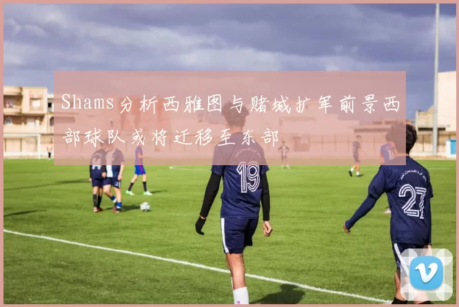 Shams分析西雅图与赌城扩军前景西部球队或将迁移至东部
