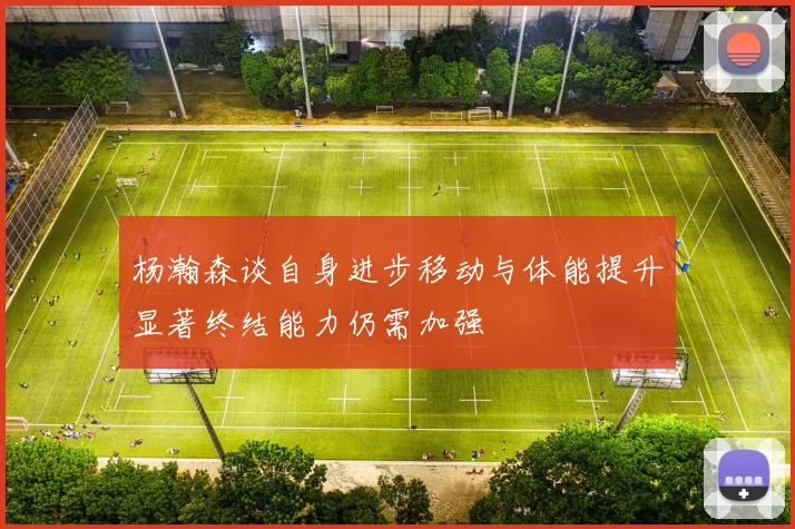 杨瀚森谈自身进步移动与体能提升显著终结能力仍需加强