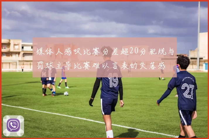 媒体人感叹比赛分差超20分犯规与罚球主导比赛难以言表的失落感