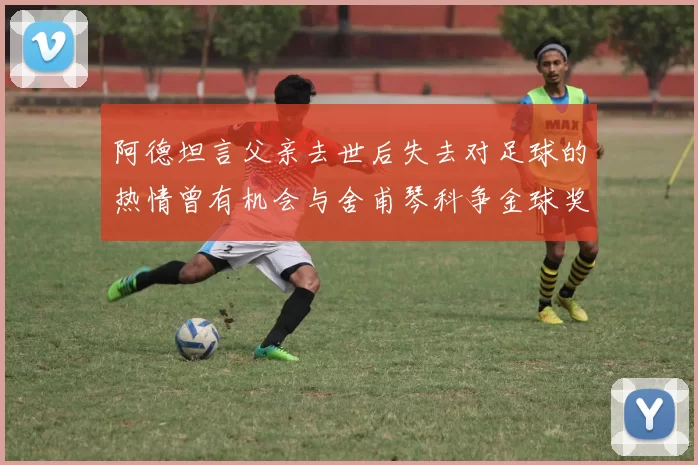 阿德坦言父亲去世后失去对足球的热情曾有机会与舍甫琴科争金球奖