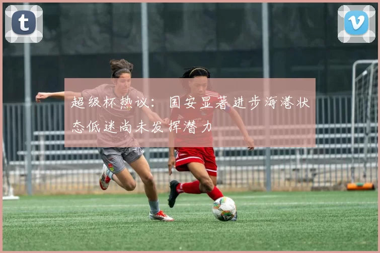 超级杯热议：国安显著进步海港状态低迷尚未发挥潜力