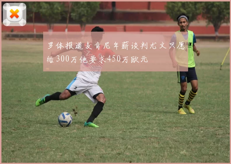 罗体报道麦肯尼年薪谈判尤文只愿给300万他要求450万欧元