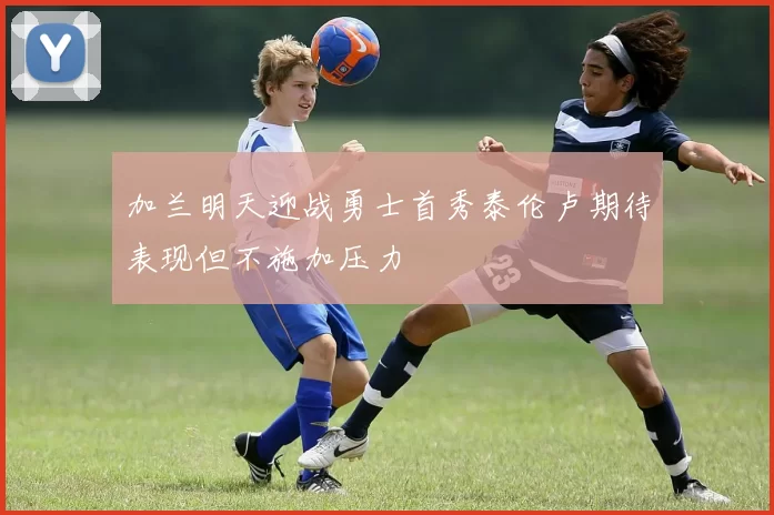 加兰明天迎战勇士首秀泰伦卢期待表现但不施加压力