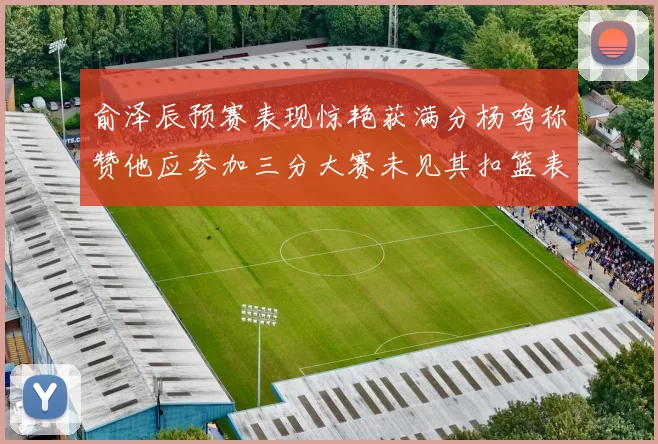 俞泽辰预赛表现惊艳获满分杨鸣称赞他应参加三分大赛未见其扣篮表现