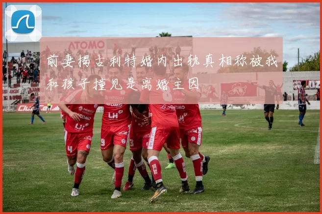 前妻揭古利特婚内出轨真相称被我和孩子撞见是离婚主因