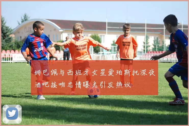 姆巴佩与西班牙女星爱珀斯托深夜酒吧接吻恋情曝光引发热议