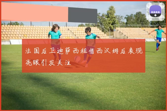 法国后卫迪萨西租借西汉姆后表现亮眼引发关注